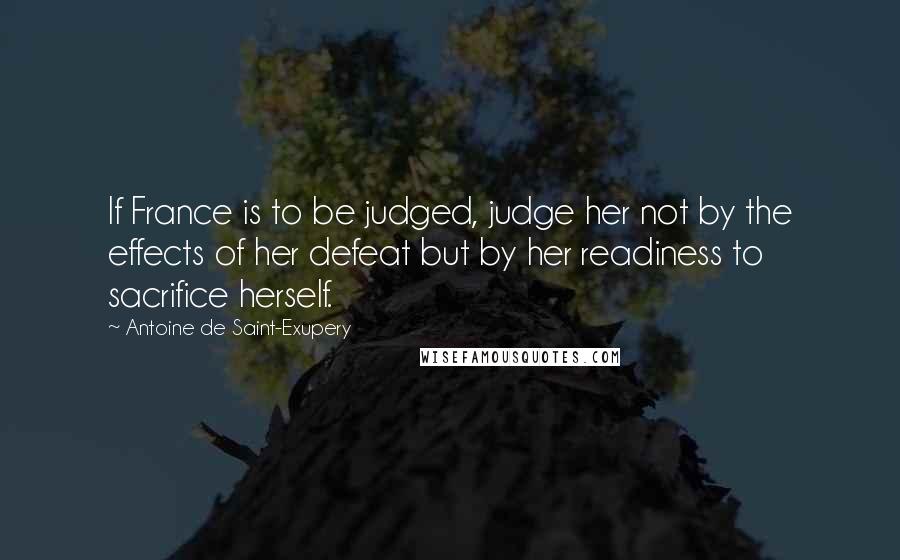Antoine De Saint-Exupery Quotes: If France is to be judged, judge her not by the effects of her defeat but by her readiness to sacrifice herself.