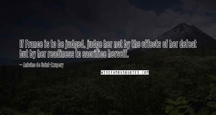 Antoine De Saint-Exupery Quotes: If France is to be judged, judge her not by the effects of her defeat but by her readiness to sacrifice herself.