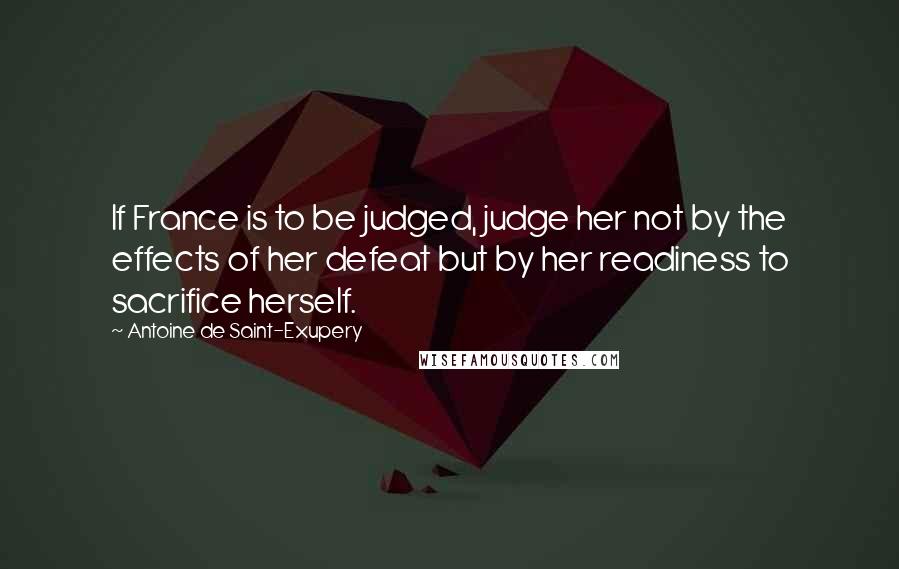 Antoine De Saint-Exupery Quotes: If France is to be judged, judge her not by the effects of her defeat but by her readiness to sacrifice herself.