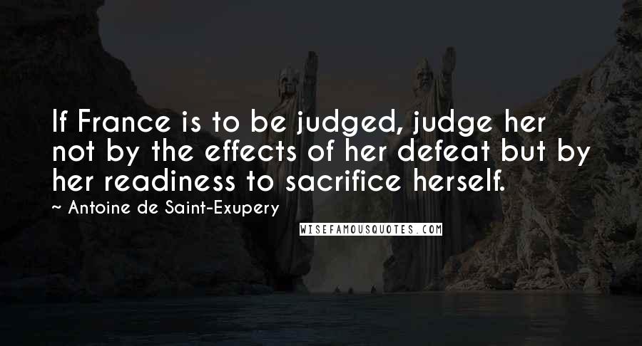 Antoine De Saint-Exupery Quotes: If France is to be judged, judge her not by the effects of her defeat but by her readiness to sacrifice herself.