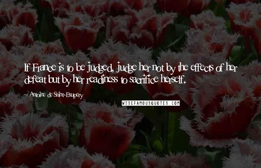 Antoine De Saint-Exupery Quotes: If France is to be judged, judge her not by the effects of her defeat but by her readiness to sacrifice herself.