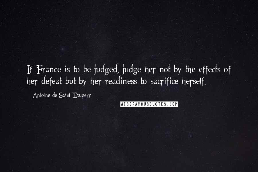 Antoine De Saint-Exupery Quotes: If France is to be judged, judge her not by the effects of her defeat but by her readiness to sacrifice herself.