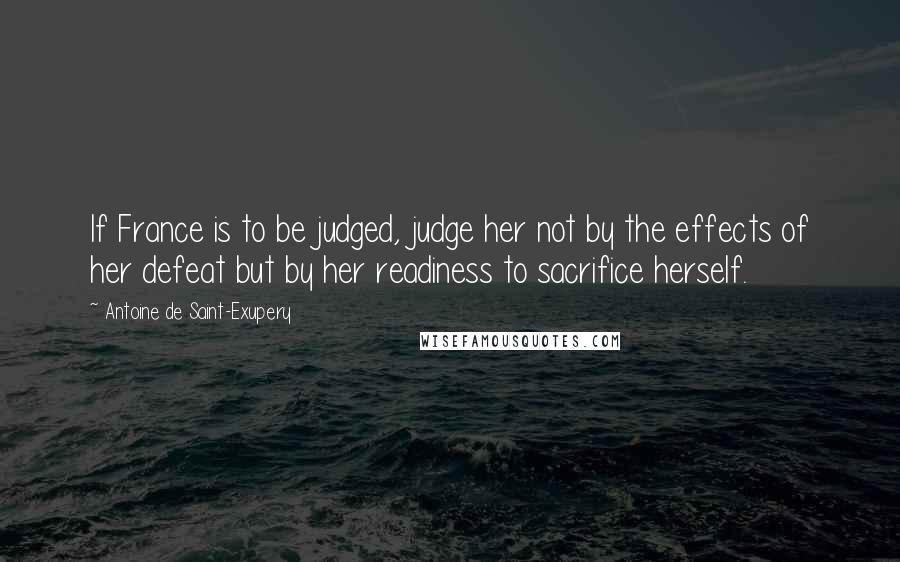 Antoine De Saint-Exupery Quotes: If France is to be judged, judge her not by the effects of her defeat but by her readiness to sacrifice herself.