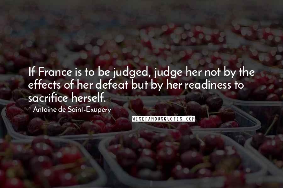 Antoine De Saint-Exupery Quotes: If France is to be judged, judge her not by the effects of her defeat but by her readiness to sacrifice herself.