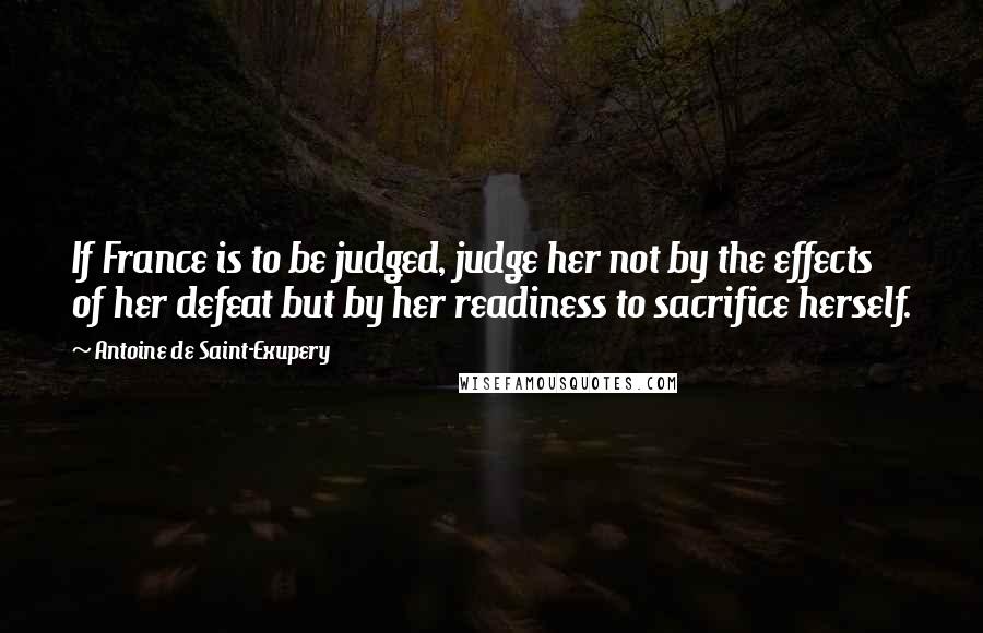 Antoine De Saint-Exupery Quotes: If France is to be judged, judge her not by the effects of her defeat but by her readiness to sacrifice herself.