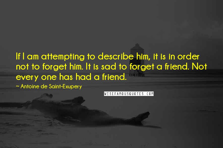 Antoine De Saint-Exupery Quotes: If I am attempting to describe him, it is in order not to forget him. It is sad to forget a friend. Not every one has had a friend.