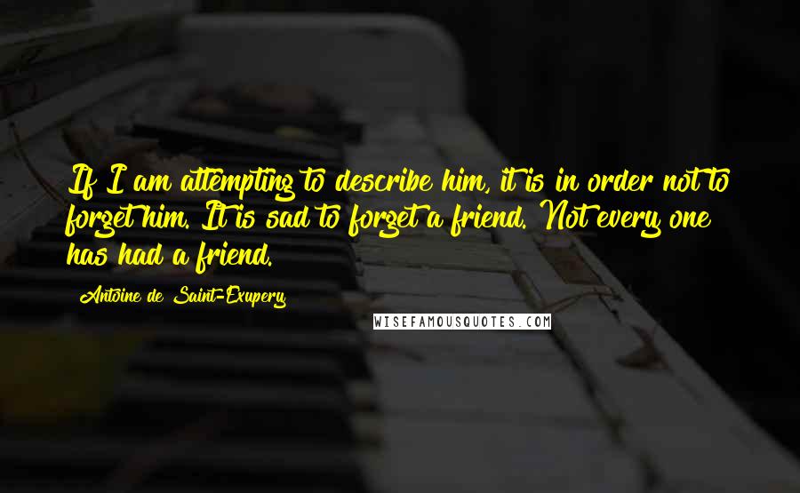 Antoine De Saint-Exupery Quotes: If I am attempting to describe him, it is in order not to forget him. It is sad to forget a friend. Not every one has had a friend.