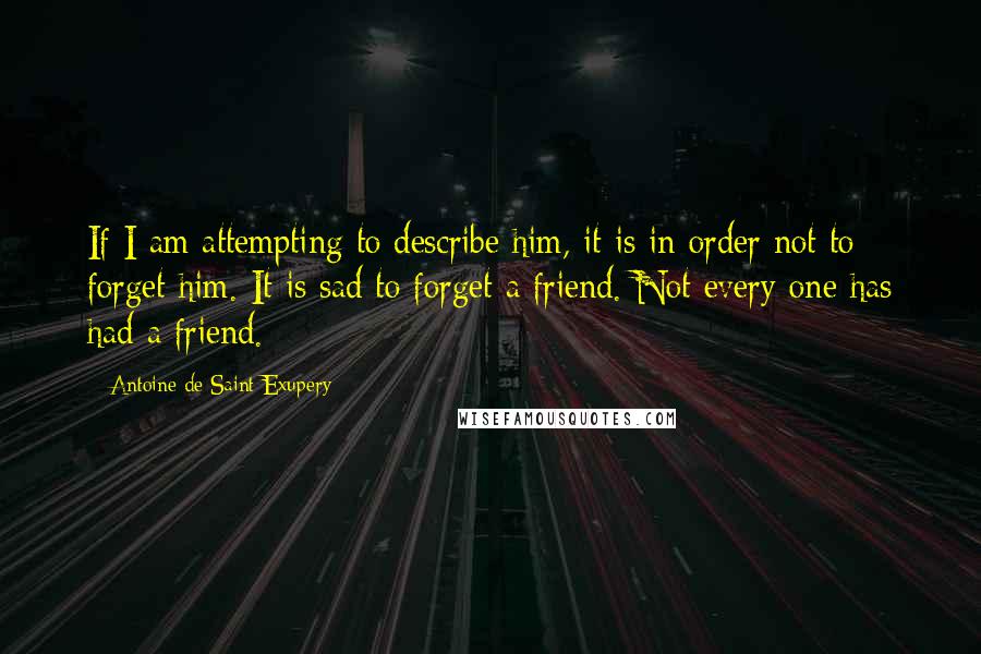 Antoine De Saint-Exupery Quotes: If I am attempting to describe him, it is in order not to forget him. It is sad to forget a friend. Not every one has had a friend.