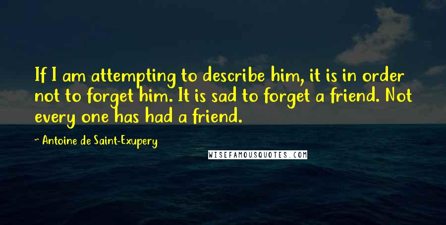 Antoine De Saint-Exupery Quotes: If I am attempting to describe him, it is in order not to forget him. It is sad to forget a friend. Not every one has had a friend.