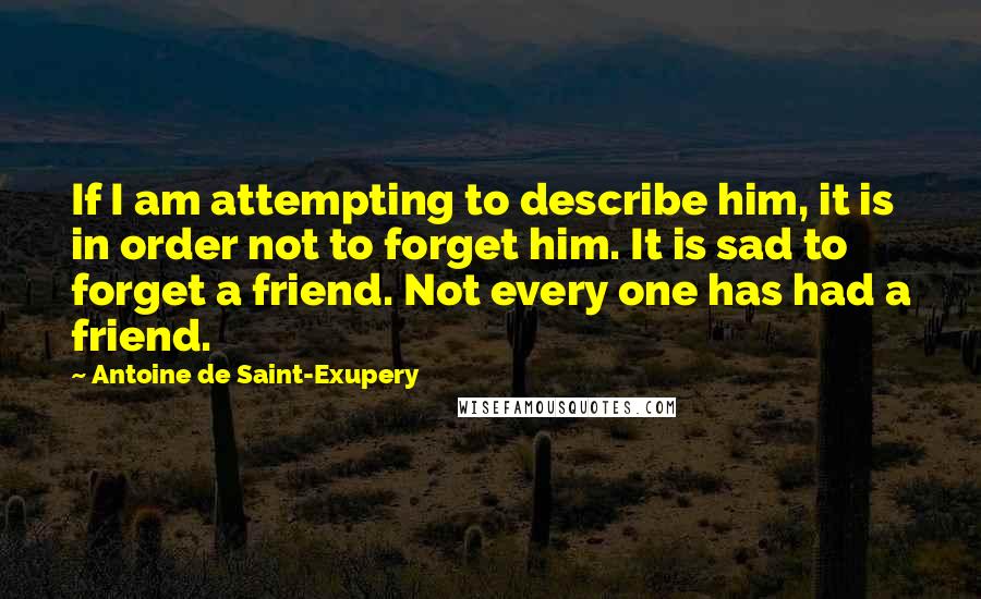 Antoine De Saint-Exupery Quotes: If I am attempting to describe him, it is in order not to forget him. It is sad to forget a friend. Not every one has had a friend.