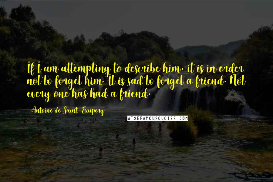 Antoine De Saint-Exupery Quotes: If I am attempting to describe him, it is in order not to forget him. It is sad to forget a friend. Not every one has had a friend.