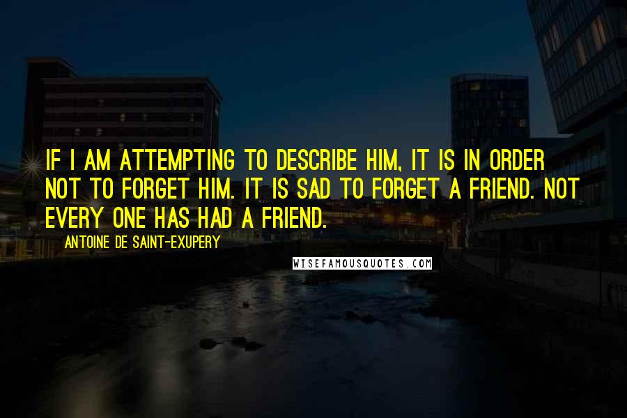 Antoine De Saint-Exupery Quotes: If I am attempting to describe him, it is in order not to forget him. It is sad to forget a friend. Not every one has had a friend.