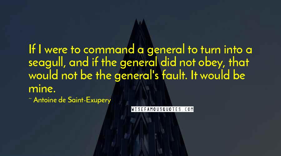 Antoine De Saint-Exupery Quotes: If I were to command a general to turn into a seagull, and if the general did not obey, that would not be the general's fault. It would be mine.