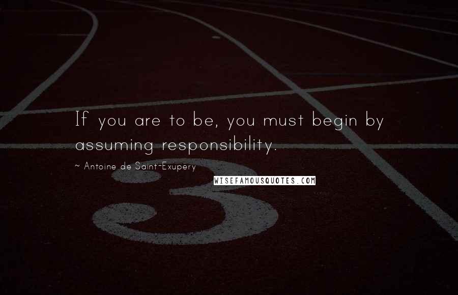 Antoine De Saint-Exupery Quotes: If you are to be, you must begin by assuming responsibility.