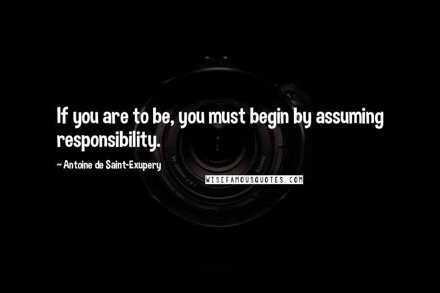 Antoine De Saint-Exupery Quotes: If you are to be, you must begin by assuming responsibility.