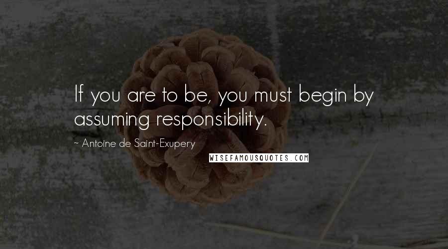 Antoine De Saint-Exupery Quotes: If you are to be, you must begin by assuming responsibility.