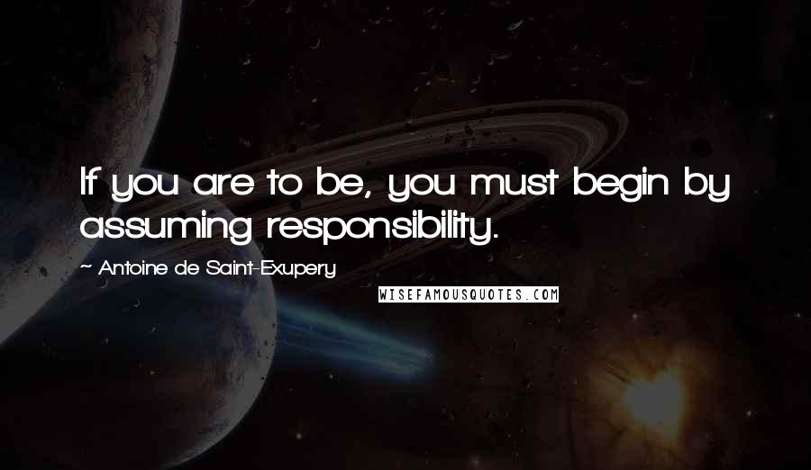 Antoine De Saint-Exupery Quotes: If you are to be, you must begin by assuming responsibility.