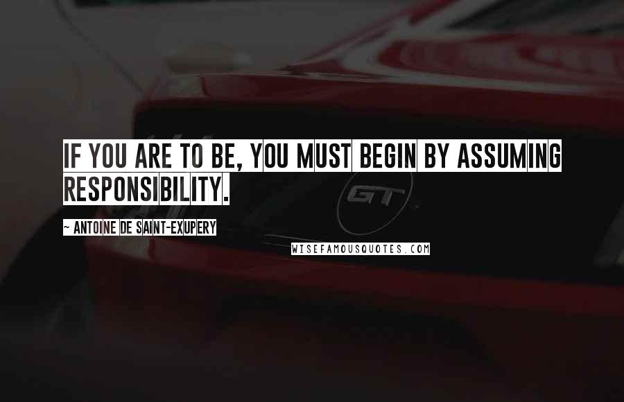 Antoine De Saint-Exupery Quotes: If you are to be, you must begin by assuming responsibility.