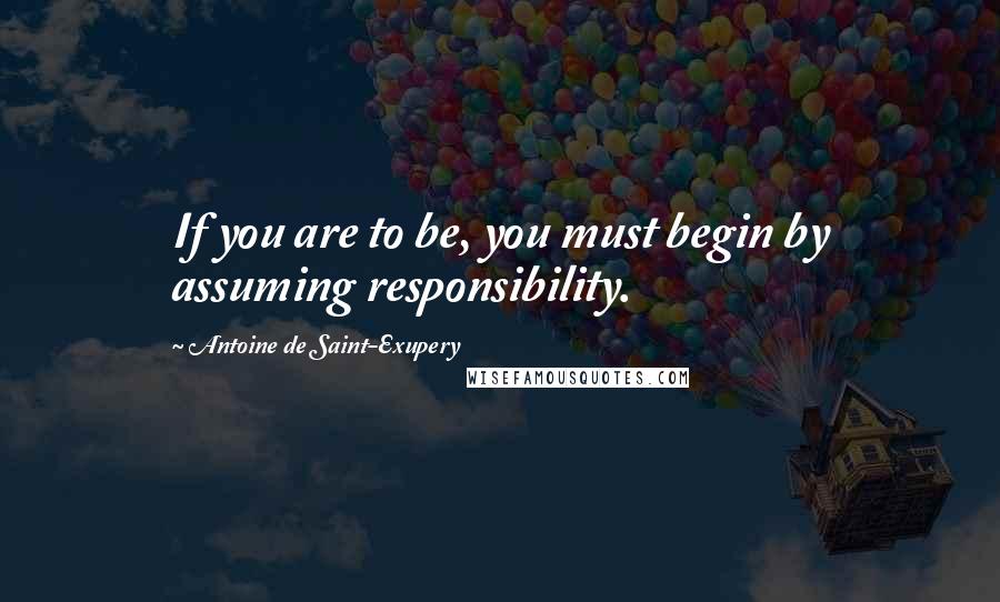 Antoine De Saint-Exupery Quotes: If you are to be, you must begin by assuming responsibility.