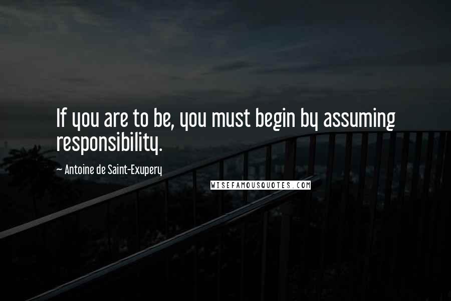 Antoine De Saint-Exupery Quotes: If you are to be, you must begin by assuming responsibility.