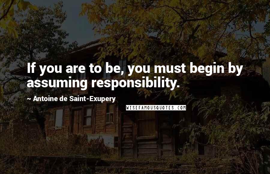 Antoine De Saint-Exupery Quotes: If you are to be, you must begin by assuming responsibility.