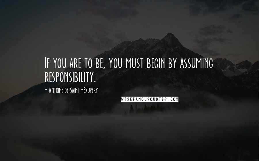 Antoine De Saint-Exupery Quotes: If you are to be, you must begin by assuming responsibility.