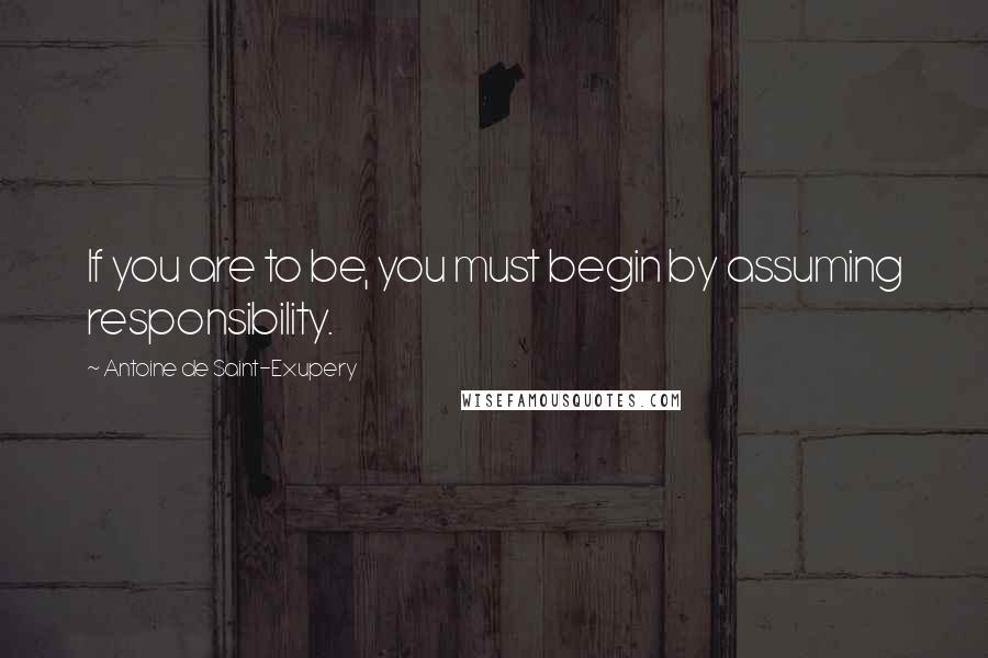 Antoine De Saint-Exupery Quotes: If you are to be, you must begin by assuming responsibility.