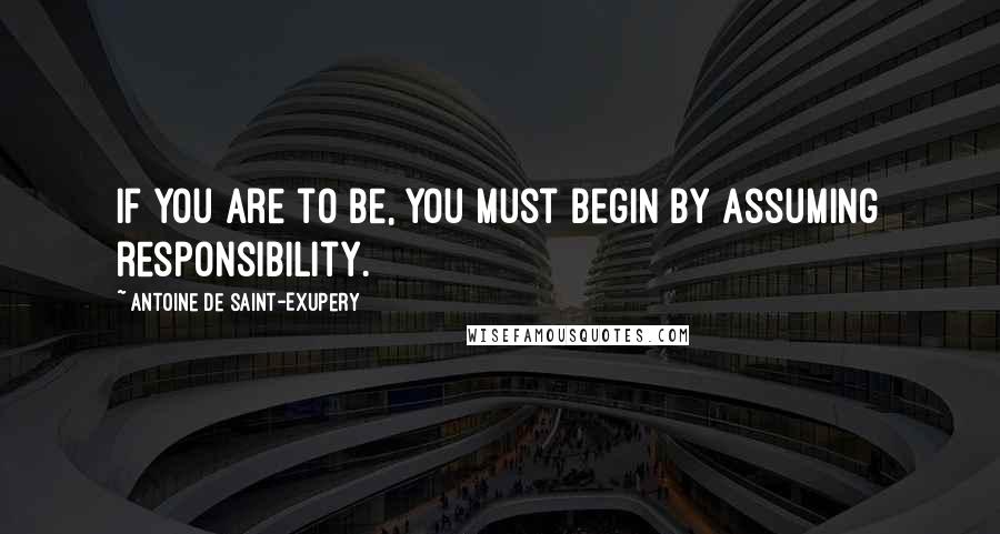 Antoine De Saint-Exupery Quotes: If you are to be, you must begin by assuming responsibility.