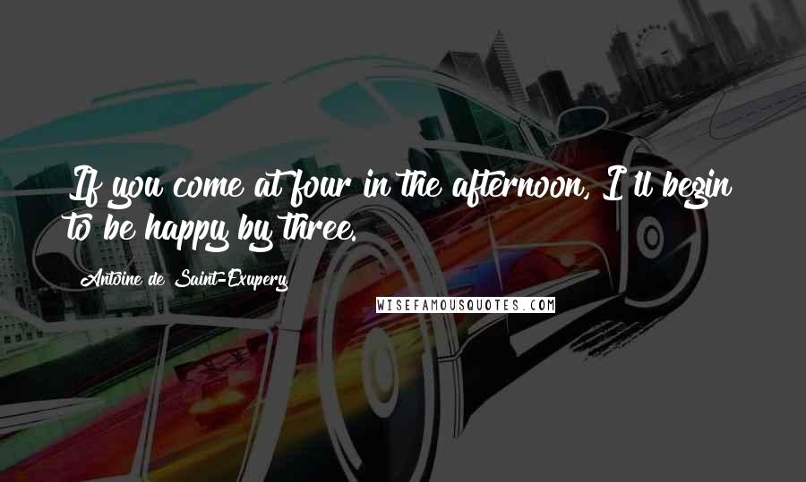 Antoine De Saint-Exupery Quotes: If you come at four in the afternoon, I'll begin to be happy by three.