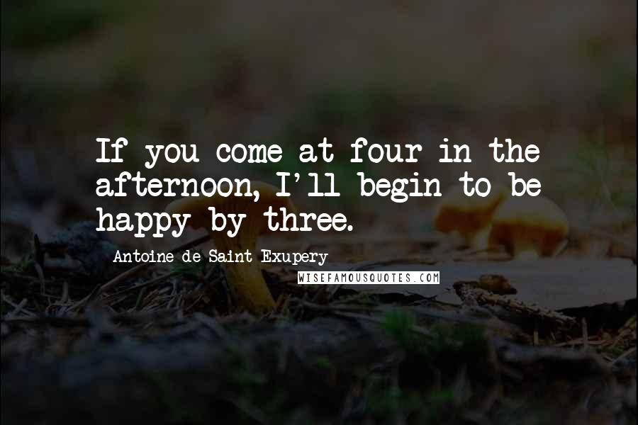 Antoine De Saint-Exupery Quotes: If you come at four in the afternoon, I'll begin to be happy by three.