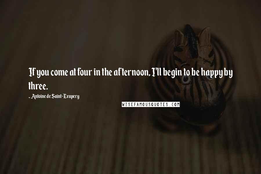 Antoine De Saint-Exupery Quotes: If you come at four in the afternoon, I'll begin to be happy by three.