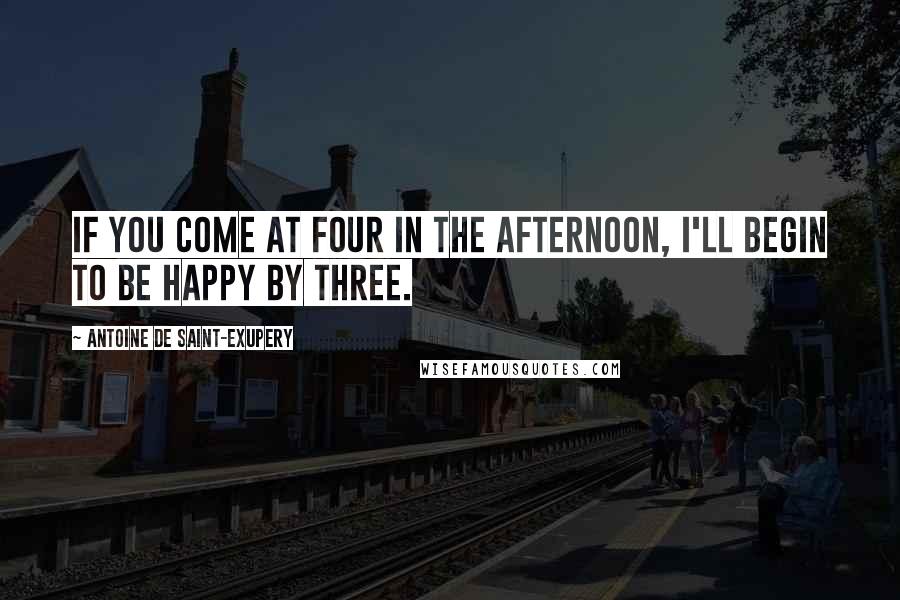 Antoine De Saint-Exupery Quotes: If you come at four in the afternoon, I'll begin to be happy by three.