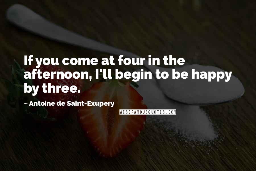 Antoine De Saint-Exupery Quotes: If you come at four in the afternoon, I'll begin to be happy by three.