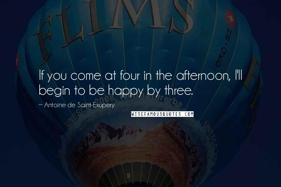 Antoine De Saint-Exupery Quotes: If you come at four in the afternoon, I'll begin to be happy by three.