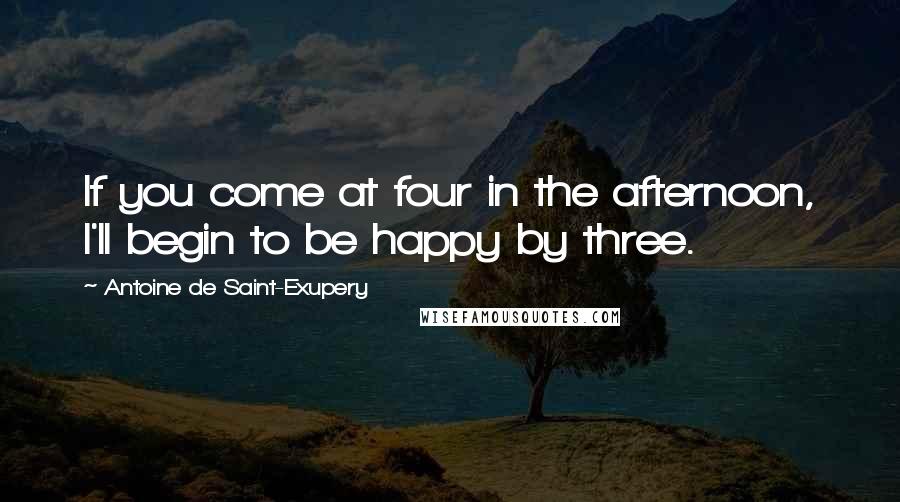 Antoine De Saint-Exupery Quotes: If you come at four in the afternoon, I'll begin to be happy by three.
