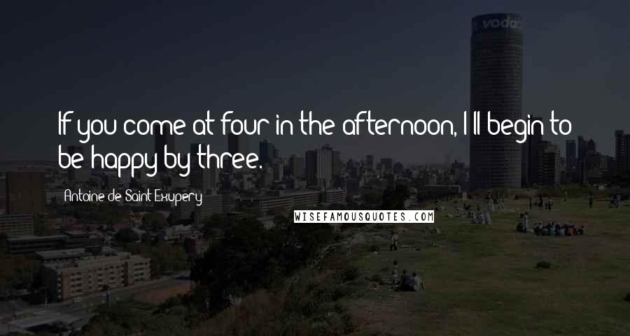 Antoine De Saint-Exupery Quotes: If you come at four in the afternoon, I'll begin to be happy by three.