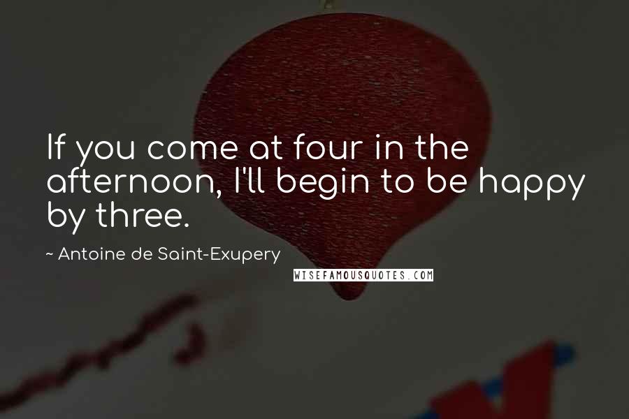 Antoine De Saint-Exupery Quotes: If you come at four in the afternoon, I'll begin to be happy by three.