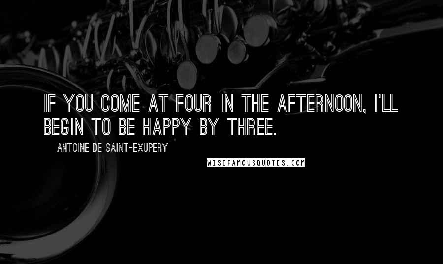 Antoine De Saint-Exupery Quotes: If you come at four in the afternoon, I'll begin to be happy by three.