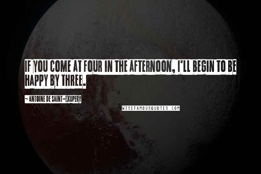 Antoine De Saint-Exupery Quotes: If you come at four in the afternoon, I'll begin to be happy by three.