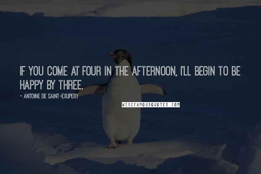 Antoine De Saint-Exupery Quotes: If you come at four in the afternoon, I'll begin to be happy by three.