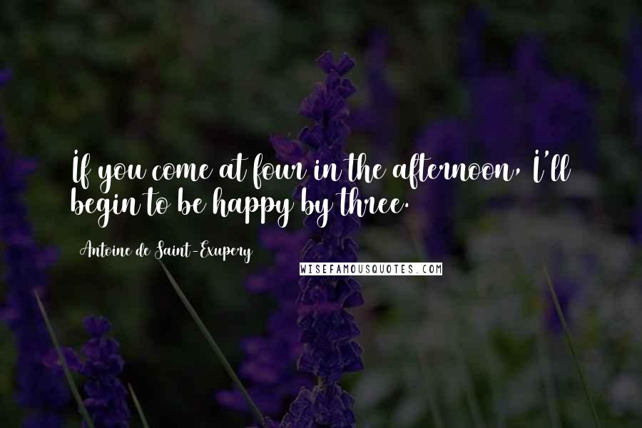 Antoine De Saint-Exupery Quotes: If you come at four in the afternoon, I'll begin to be happy by three.