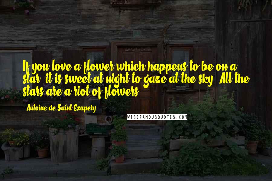 Antoine De Saint-Exupery Quotes: If you love a flower which happens to be on a star, it is sweet at night to gaze at the sky. All the stars are a riot of flowers.