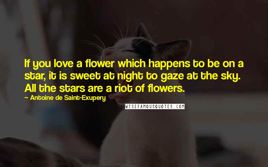 Antoine De Saint-Exupery Quotes: If you love a flower which happens to be on a star, it is sweet at night to gaze at the sky. All the stars are a riot of flowers.