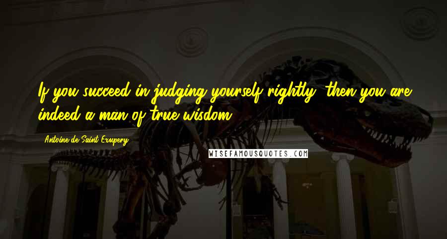 Antoine De Saint-Exupery Quotes: If you succeed in judging yourself rightly, then you are indeed a man of true wisdom.