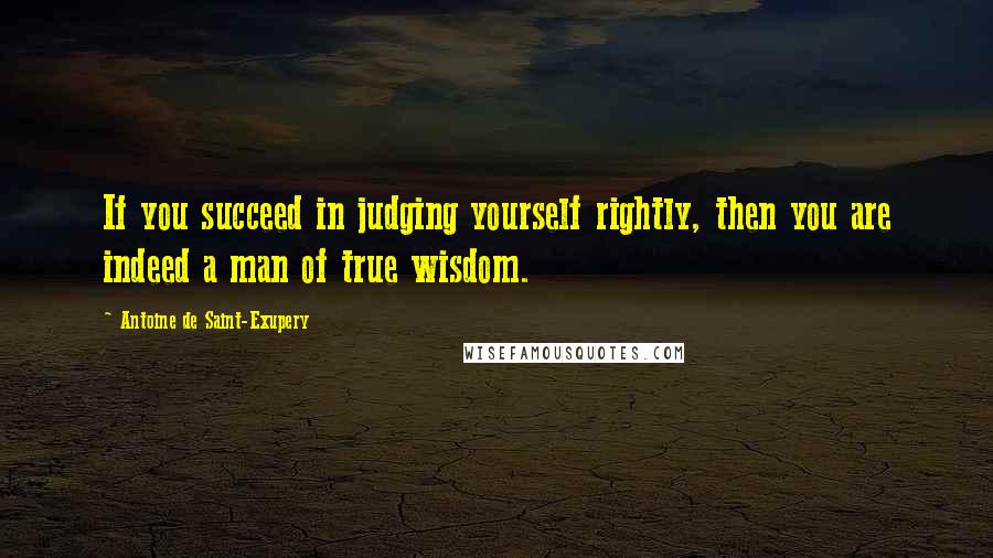 Antoine De Saint-Exupery Quotes: If you succeed in judging yourself rightly, then you are indeed a man of true wisdom.