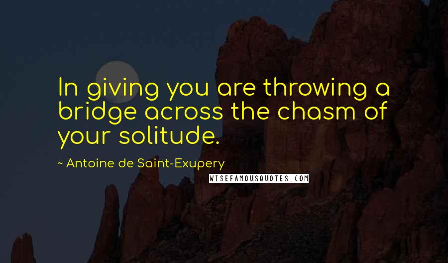 Antoine De Saint-Exupery Quotes: In giving you are throwing a bridge across the chasm of your solitude.