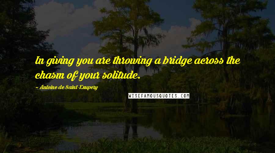 Antoine De Saint-Exupery Quotes: In giving you are throwing a bridge across the chasm of your solitude.