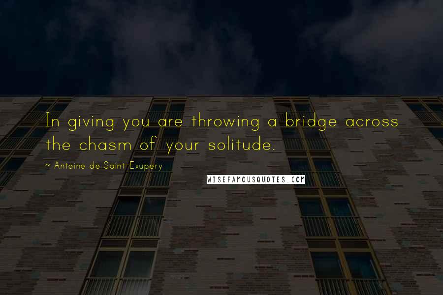 Antoine De Saint-Exupery Quotes: In giving you are throwing a bridge across the chasm of your solitude.