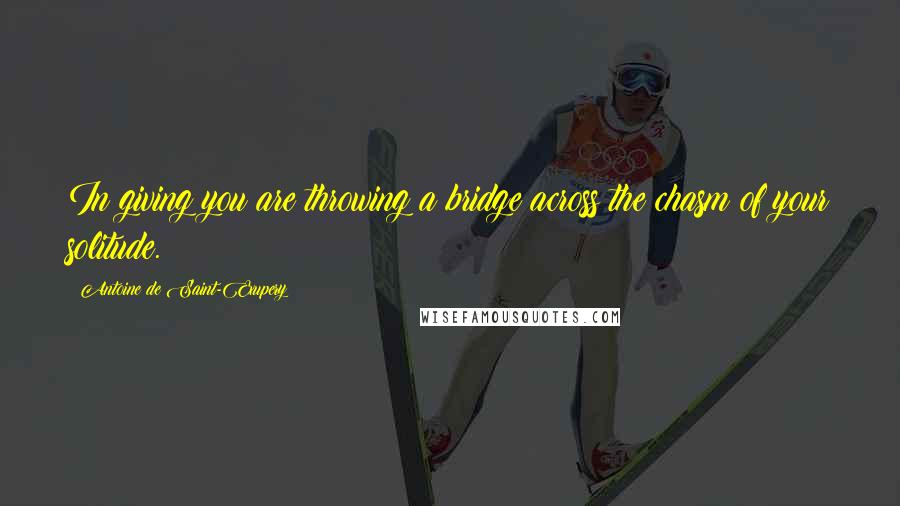Antoine De Saint-Exupery Quotes: In giving you are throwing a bridge across the chasm of your solitude.