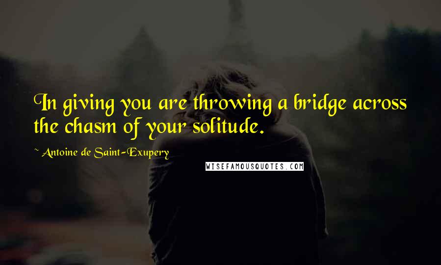 Antoine De Saint-Exupery Quotes: In giving you are throwing a bridge across the chasm of your solitude.